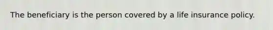 The beneficiary is the person covered by a life insurance policy.