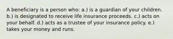 A beneficiary is a person who: a.) is a guardian of your children. b.) is designated to receive life insurance proceeds. c.) acts on your behalf. d.) acts as a trustee of your insurance policy. e.) takes your money and runs.