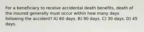 For a beneficiary to receive accidental death benefits, death of the insured generally must occur within how many days following the accident? A) 60 days. B) 90 days. C) 30 days. D) 45 days.