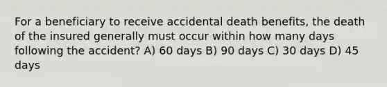 For a beneficiary to receive accidental death benefits, the death of the insured generally must occur within how many days following the accident? A) 60 days B) 90 days C) 30 days D) 45 days