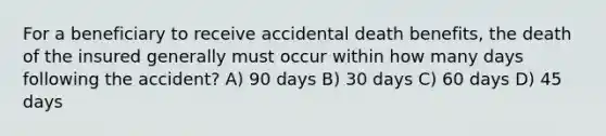 For a beneficiary to receive accidental death benefits, the death of the insured generally must occur within how many days following the accident? A) 90 days B) 30 days C) 60 days D) 45 days