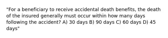 "For a beneficiary to receive accidental death benefits, the death of the insured generally must occur within how many days following the accident? A) 30 days B) 90 days C) 60 days D) 45 days"