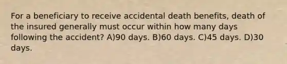 For a beneficiary to receive accidental death benefits, death of the insured generally must occur within how many days following the accident? A)90 days. B)60 days. C)45 days. D)30 days.