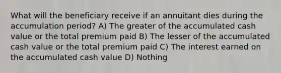 What will the beneficiary receive if an annuitant dies during the accumulation period? A) The greater of the accumulated cash value or the total premium paid B) The lesser of the accumulated cash value or the total premium paid C) The interest earned on the accumulated cash value D) Nothing