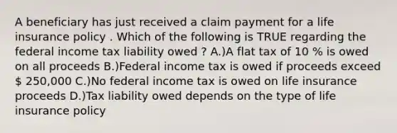 A beneficiary has just received a claim payment for a life insurance policy . Which of the following is TRUE regarding the federal income tax liability owed ? A.)A flat tax of 10 % is owed on all proceeds B.)Federal income tax is owed if proceeds exceed  250,000 C.)No federal income tax is owed on life insurance proceeds D.)Tax liability owed depends on the type of life insurance policy