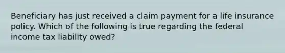 Beneficiary has just received a claim payment for a life insurance policy. Which of the following is true regarding the federal income tax liability owed?