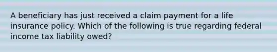 A beneficiary has just received a claim payment for a life insurance policy. Which of the following is true regarding federal income tax liability owed?