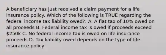 A beneficiary has just received a claim payment for a life insurance policy. Which of the following is TRUE regarding the federal income tax liability owed?: A. A flat tax of 10% owed on all proceeds B. Federal income tax is owed if proceeds exceed 250k C. No federal income tax is owed on life insurance proceeds D. Tax liability owed depends on the type of life insurance policy