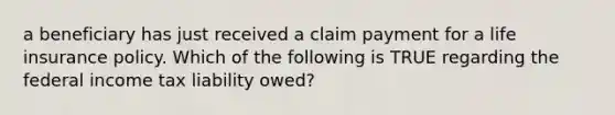 a beneficiary has just received a claim payment for a life insurance policy. Which of the following is TRUE regarding the federal income tax liability owed?