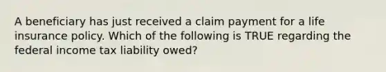 A beneficiary has just received a claim payment for a life insurance policy. Which of the following is TRUE regarding the federal income tax liability owed?