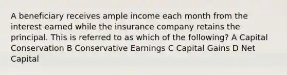 A beneficiary receives ample income each month from the interest earned while the insurance company retains the principal. This is referred to as which of the following? A Capital Conservation B Conservative Earnings C Capital Gains D Net Capital