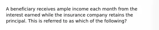 A beneficiary receives ample income each month from the interest earned while the insurance company retains the principal. This is referred to as which of the following?