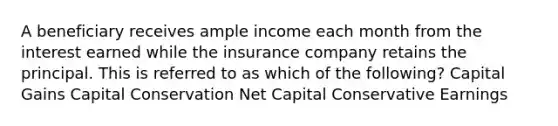 A beneficiary receives ample income each month from the interest earned while the insurance company retains the principal. This is referred to as which of the following? Capital Gains Capital Conservation Net Capital Conservative Earnings