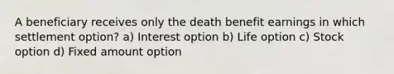 A beneficiary receives only the death benefit earnings in which settlement option? a) Interest option b) Life option c) Stock option d) Fixed amount option