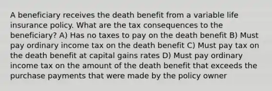 A beneficiary receives the death benefit from a variable life insurance policy. What are the tax consequences to the beneficiary? A) Has no taxes to pay on the death benefit B) Must pay ordinary income tax on the death benefit C) Must pay tax on the death benefit at capital gains rates D) Must pay ordinary income tax on the amount of the death benefit that exceeds the purchase payments that were made by the policy owner