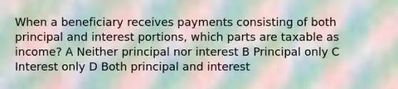 When a beneficiary receives payments consisting of both principal and interest portions, which parts are taxable as income? A Neither principal nor interest B Principal only C Interest only D Both principal and interest