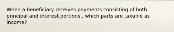 When a beneficiary receives payments consisting of both principal and interest portions , which parts are taxable as income?