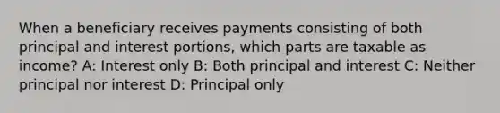 When a beneficiary receives payments consisting of both principal and interest portions, which parts are taxable as income? A: Interest only B: Both principal and interest C: Neither principal nor interest D: Principal only