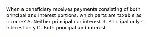 When a beneficiary receives payments consisting of both principal and interest portions, which parts are taxable as income? A. Neither principal nor interest B. Principal only C. Interest only D. Both principal and interest