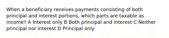 When a beneficiary receives payments consisting of both principal and interest portions, which parts are taxable as income? A Interest only B Both principal and interest C Neither principal nor interest D Principal only