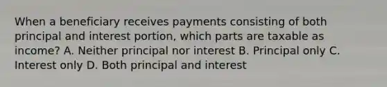 When a beneficiary receives payments consisting of both principal and interest portion, which parts are taxable as income? A. Neither principal nor interest B. Principal only C. Interest only D. Both principal and interest