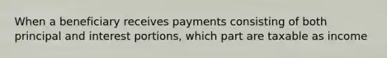 When a beneficiary receives payments consisting of both principal and interest portions, which part are taxable as income