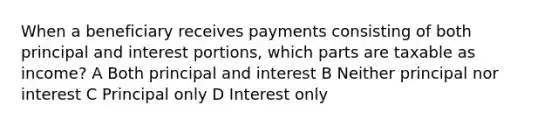 When a beneficiary receives payments consisting of both principal and interest portions, which parts are taxable as income? A Both principal and interest B Neither principal nor interest C Principal only D Interest only