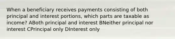 When a beneficiary receives payments consisting of both principal and interest portions, which parts are taxable as income? ABoth principal and interest BNeither principal nor interest CPrincipal only DInterest only