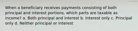 When a beneficiary receives payments consisting of both principal and interest portions, which parts are taxable as income? a. Both principal and interest b. Interest only c. Principal only d. Neither principal or interest