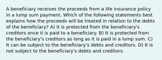 A beneficiary receives the proceeds from a life insurance policy in a lump sum payment. Which of the following statements best explains how the proceeds will be treated in relation to the debts of the beneficiary? A) It is protected from the beneficiary's creditors once it is paid to a beneficiary. B) It is protected from the beneficiary's creditors as long as it is paid in a lump sum. C) It can be subject to the beneficiary's debts and creditors. D) It is not subject to the beneficiary's debts and creditors.