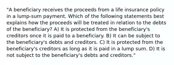 "A beneficiary receives the proceeds from a life insurance policy in a lump-sum payment. Which of the following statements best explains how the proceeds will be treated in relation to the debts of the beneficiary? A) It is protected from the beneficiary's creditors once it is paid to a beneficiary. B) It can be subject to the beneficiary's debts and creditors. C) It is protected from the beneficiary's creditors as long as it is paid in a lump sum. D) It is not subject to the beneficiary's debts and creditors."