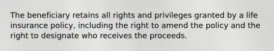 The beneficiary retains all rights and privileges granted by a life insurance policy, including the right to amend the policy and the right to designate who receives the proceeds.