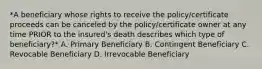 *A beneficiary whose rights to receive the policy/certificate proceeds can be canceled by the policy/certificate owner at any time PRIOR to the insured's death describes which type of beneficiary?* A. Primary Beneficiary B. Contingent Beneficiary C. Revocable Beneficiary D. Irrevocable Beneficiary