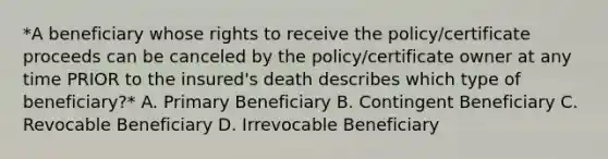 *A beneficiary whose rights to receive the policy/certificate proceeds can be canceled by the policy/certificate owner at any time PRIOR to the insured's death describes which type of beneficiary?* A. Primary Beneficiary B. Contingent Beneficiary C. Revocable Beneficiary D. Irrevocable Beneficiary