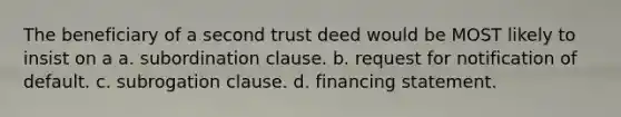 The beneficiary of a second trust deed would be MOST likely to insist on a a. subordination clause. b. request for notification of default. c. subrogation clause. d. financing statement.