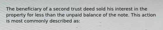 The beneficiary of a second trust deed sold his interest in the property for <a href='https://www.questionai.com/knowledge/k7BtlYpAMX-less-than' class='anchor-knowledge'>less than</a> the unpaid balance of the note. This action is most commonly described as: