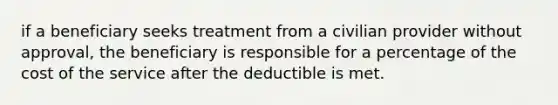 if a beneficiary seeks treatment from a civilian provider without approval, the beneficiary is responsible for a percentage of the cost of the service after the deductible is met.