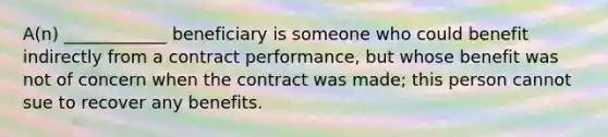 A(n) ____________ beneficiary is someone who could benefit indirectly from a contract performance, but whose benefit was not of concern when the contract was made; this person cannot sue to recover any benefits.