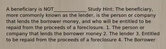 A beneficiary is NOT______________ Study Hint: The beneficiary, more commonly known as the lender, is the person or company that lends the borrower money, and who will be entitled to be repaid from the proceeds of a foreclosure. 1. The person or company that lends the borrower money 2. The lender 3. Entitled to be repaid from the proceeds of a foreclosure 4. The Borrower