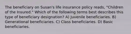 The beneficiary on Susan's life insurance policy reads, "Children of the Insured." Which of the following terms best describes this type of beneficiary designation? A) Juvenile beneficiaries. B) Generational beneficiaries. C) Class beneficiaries. D) Basic beneficiaries.