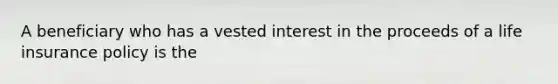 A beneficiary who has a vested interest in the proceeds of a life insurance policy is the