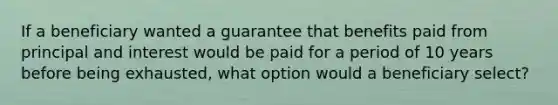 If a beneficiary wanted a guarantee that benefits paid from principal and interest would be paid for a period of 10 years before being exhausted, what option would a beneficiary select?