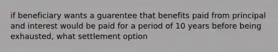 if beneficiary wants a guarentee that benefits paid from principal and interest would be paid for a period of 10 years before being exhausted, what settlement option