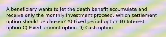 A beneficiary wants to let the death benefit accumulate and receive only the monthly investment proceed. Which settlement option should be chosen? A) Fixed period option B) Interest option C) Fixed amount option D) Cash option