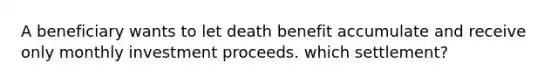 A beneficiary wants to let death benefit accumulate and receive only monthly investment proceeds. which settlement?