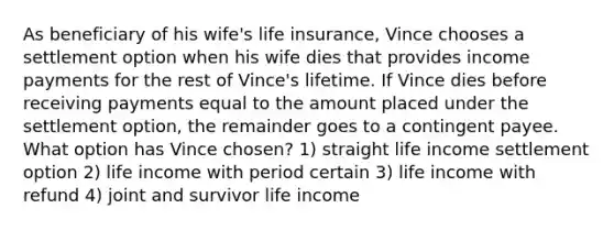 As beneficiary of his wife's life insurance, Vince chooses a settlement option when his wife dies that provides income payments for the rest of Vince's lifetime. If Vince dies before receiving payments equal to the amount placed under the settlement option, the remainder goes to a contingent payee. What option has Vince chosen? 1) straight life income settlement option 2) life income with period certain 3) life income with refund 4) joint and survivor life income