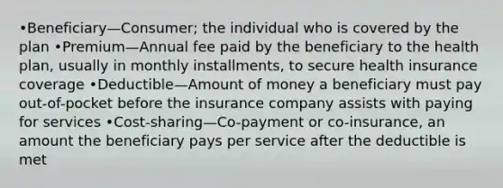 •Beneficiary—Consumer; the individual who is covered by the plan •Premium—Annual fee paid by the beneficiary to the health plan, usually in monthly installments, to secure health insurance coverage •Deductible—Amount of money a beneficiary must pay out-of-pocket before the insurance company assists with paying for services •Cost-sharing—Co-payment or co-insurance, an amount the beneficiary pays per service after the deductible is met