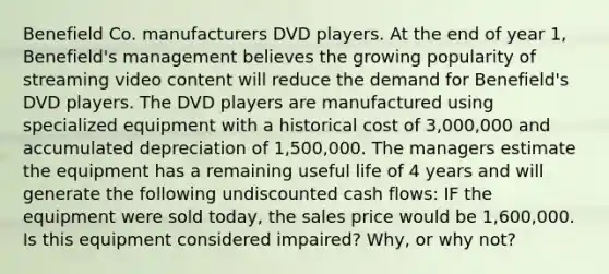 Benefield Co. manufacturers DVD players. At the end of year 1, Benefield's management believes the growing popularity of streaming video content will reduce the demand for Benefield's DVD players. The DVD players are manufactured using specialized equipment with a historical cost of 3,000,000 and accumulated depreciation of 1,500,000. The managers estimate the equipment has a remaining useful life of 4 years and will generate the following undiscounted cash flows: IF the equipment were sold today, the sales price would be 1,600,000. Is this equipment considered impaired? Why, or why not?