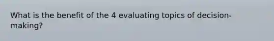 What is the benefit of the 4 evaluating topics of decision-making?