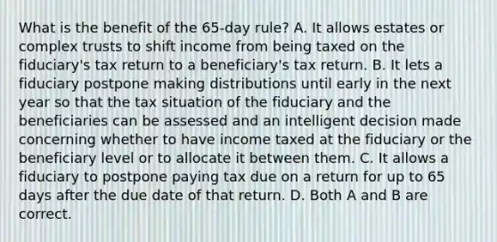 What is the benefit of the​ 65-day rule? A. It allows estates or complex trusts to shift income from being taxed on the​ fiduciary's tax return to a​ beneficiary's tax return. B. It lets a fiduciary postpone making distributions until early in the next year so that the tax situation of the fiduciary and the beneficiaries can be assessed and an intelligent decision made concerning whether to have income taxed at the fiduciary or the beneficiary level or to allocate it between them. C. It allows a fiduciary to postpone paying tax due on a return for up to 65 days after the due date of that return. D. Both A and B are correct.